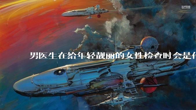 男医生在给年轻靓丽的女性检查时会是什么心态？