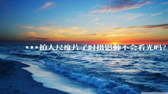 ***拍大尺度片子时摄影师不会看光吗？